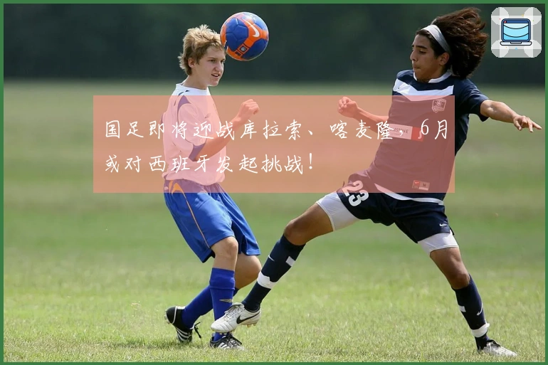 国足即将迎战库拉索、喀麦隆，6月或对西班牙发起挑战！