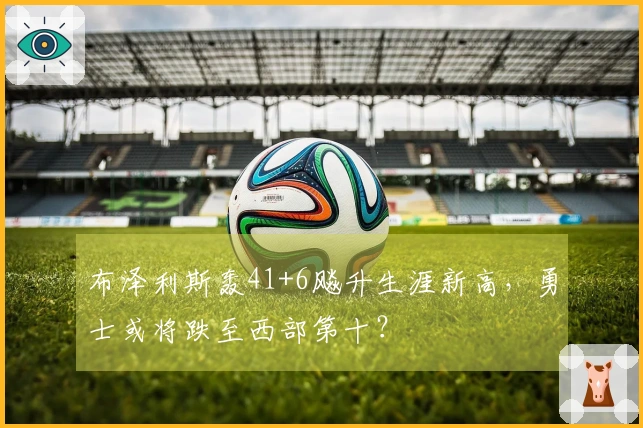 布泽利斯轰41+6飚升生涯新高，勇士或将跌至西部第十？