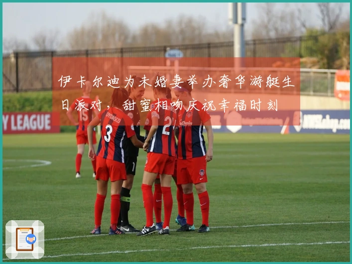 伊卡尔迪为未婚妻举办奢华游艇生日派对，甜蜜相吻庆祝幸福时刻