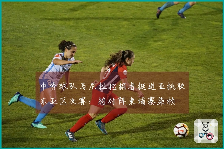 中资球队马尼拉挖掘者挺进亚挑联东亚区决赛，将对阵柬埔寨柴桢