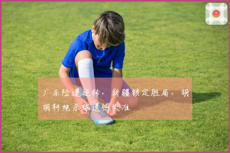 广东险遭逆转，新疆锁定胜局，胡明轩绝杀球遗憾失准