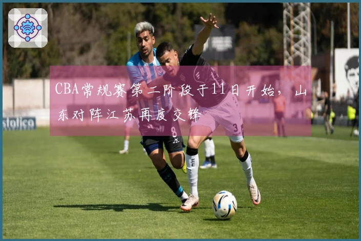 CBA常规赛第二阶段于11日开始，山东对阵江苏再度交锋