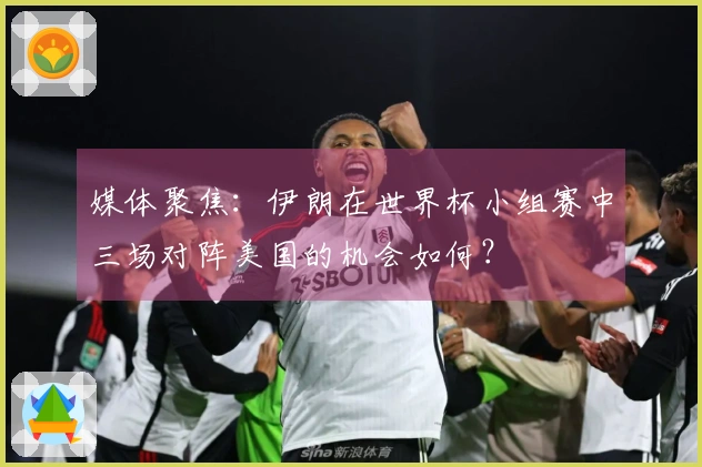 媒体聚焦:伊朗在世界杯小组赛中三场对阵美国的机会如何?