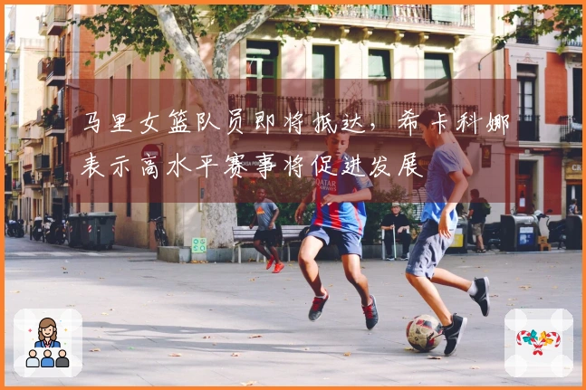 马里女篮队员即将抵达，希卡科娜表示高水平赛事将促进发展