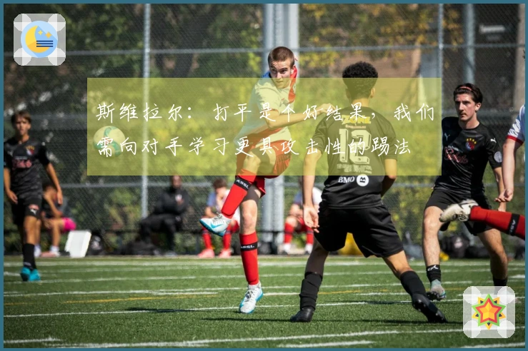 斯维拉尔：打平是个好结果，我们需向对手学习更具攻击性的踢法