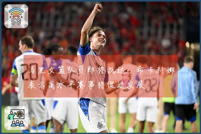 马里女篮队员即将抵达，希卡科娜表示高水平赛事将促进发展