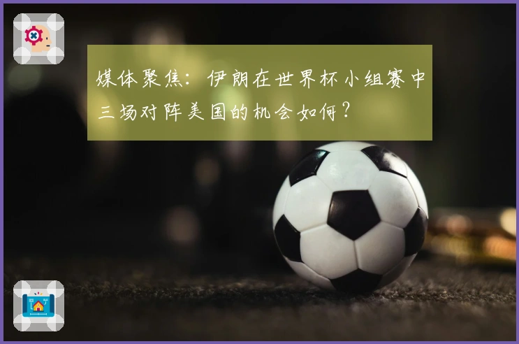 媒体聚焦：伊朗在世界杯小组赛中三场对阵美国的机会如何？