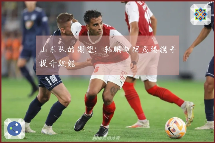 山东队的期望：韩鹏与宿茂臻携手提升效能