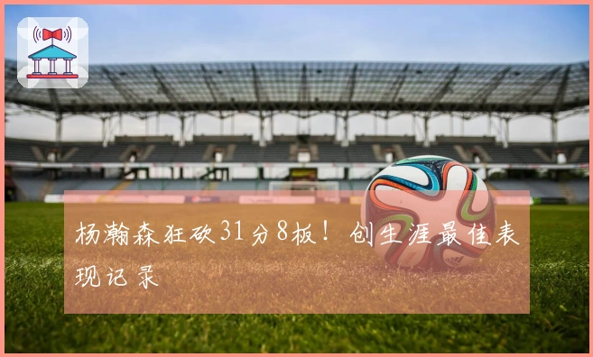 杨瀚森狂砍31分8板！创生涯最佳表现记录