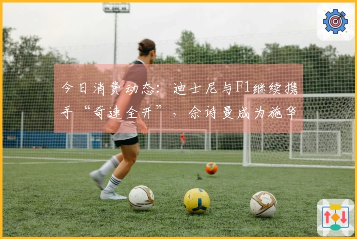 今日消费动态:迪士尼与F1继续携手“奇速全开”,佘诗曼成为施华洛世奇品牌代言人