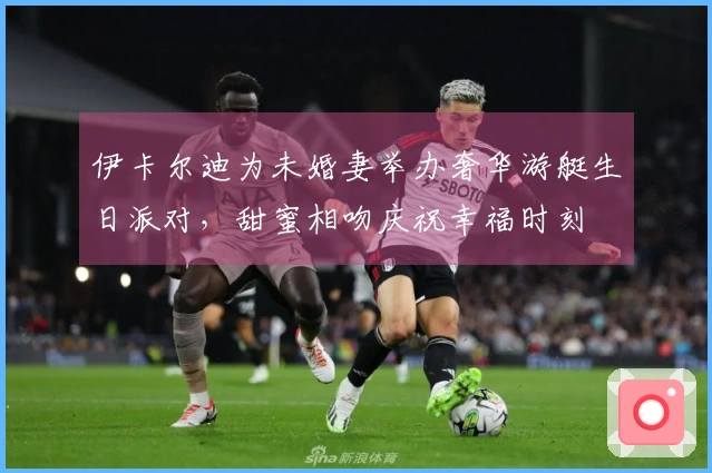 伊卡尔迪为未婚妻举办奢华游艇生日派对，甜蜜相吻庆祝幸福时刻
