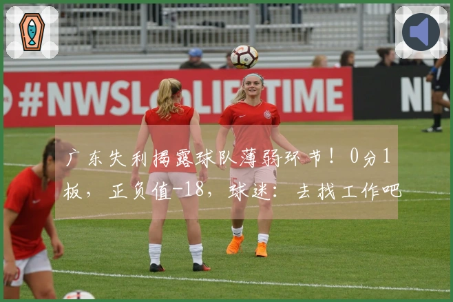 广东失利揭露球队薄弱环节！0分1板，正负值-18，球迷：去找工作吧