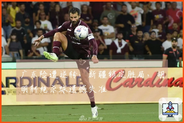 广东险遭逆转，新疆锁定胜局，胡明轩绝杀球遗憾失准