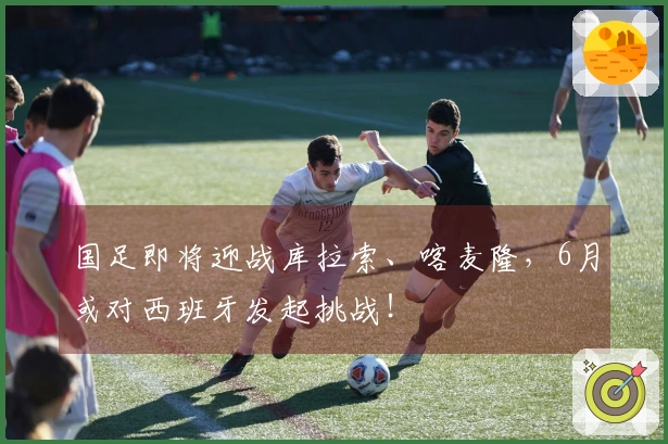 国足即将迎战库拉索、喀麦隆，6月或对西班牙发起挑战！